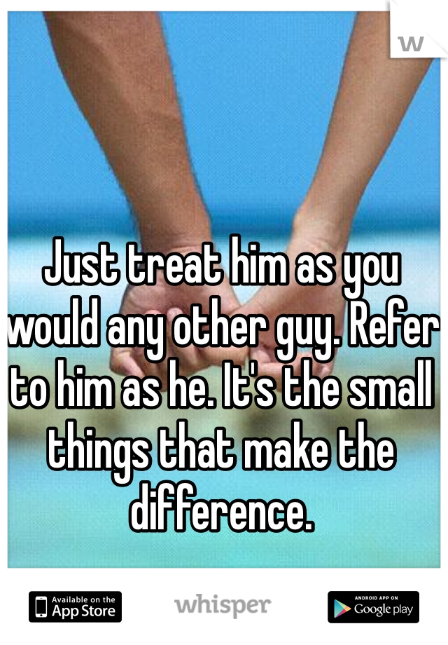 Just treat him as you would any other guy. Refer to him as he. It's the small things that make the difference. 