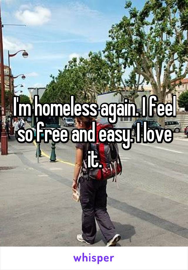 I'm homeless again. I feel so free and easy. I love it.