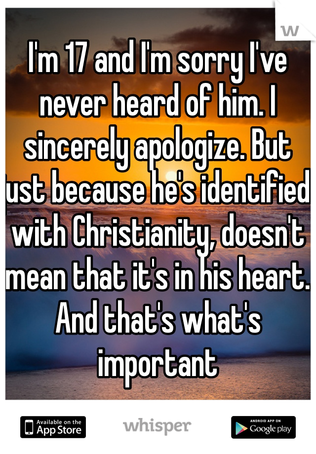 I'm 17 and I'm sorry I've never heard of him. I sincerely apologize. But just because he's identified with Christianity, doesn't mean that it's in his heart. And that's what's important