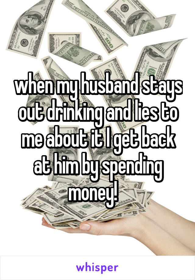 when my husband stays out drinking and lies to me about it I get back at him by spending money!   