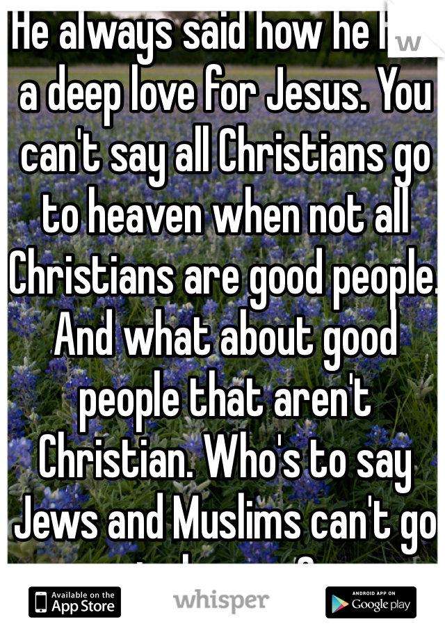 He always said how he felt a deep love for Jesus. You can't say all Christians go to heaven when not all Christians are good people. And what about good people that aren't Christian. Who's to say Jews and Muslims can't go to heaven? 