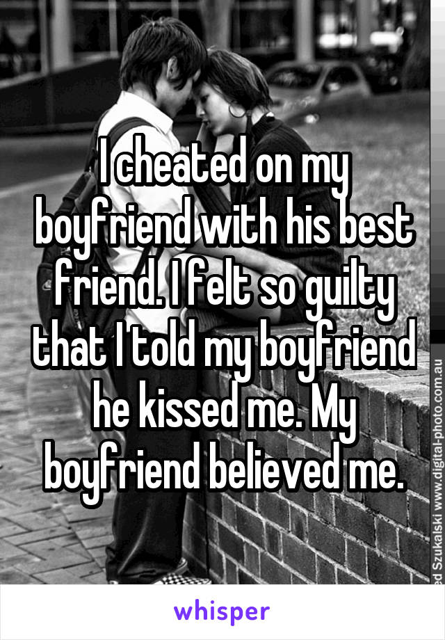 I cheated on my boyfriend with his best friend. I felt so guilty that I told my boyfriend he kissed me. My boyfriend believed me.