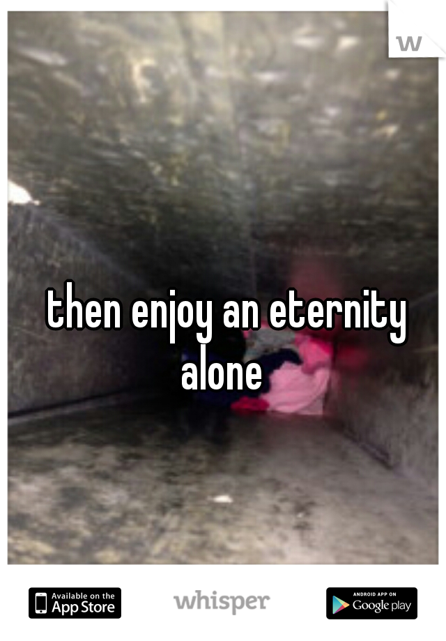 then enjoy an eternity alone  