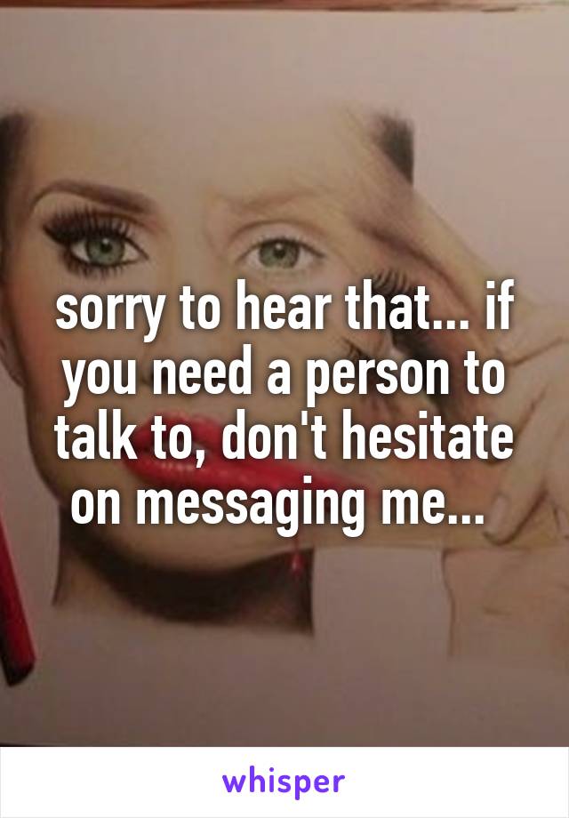 sorry to hear that... if you need a person to talk to, don't hesitate on messaging me... 