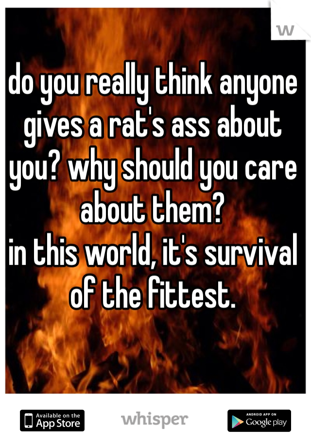 do you really think anyone gives a rat's ass about you? why should you care about them?
in this world, it's survival of the fittest. 