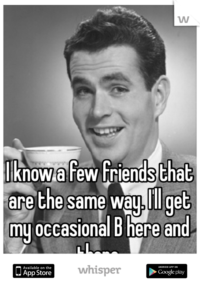 I know a few friends that are the same way. I'll get my occasional B here and there.