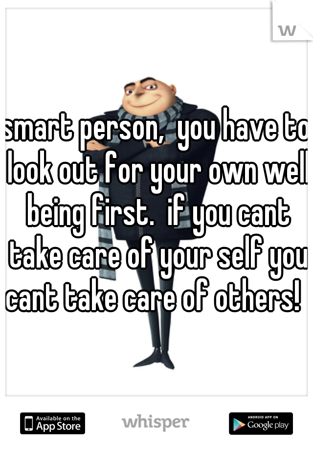 smart person,  you have to look out for your own well being first.  if you cant take care of your self you cant take care of others!  