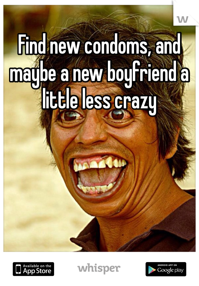 Find new condoms, and maybe a new boyfriend a little less crazy