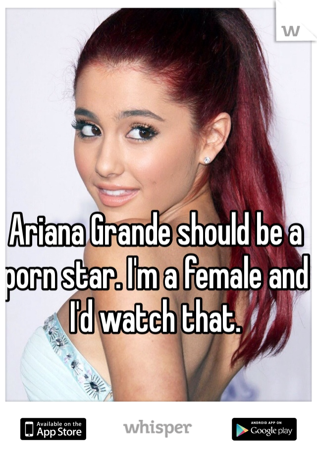 Ariana Grande should be a porn star. I'm a female and I'd watch that. 