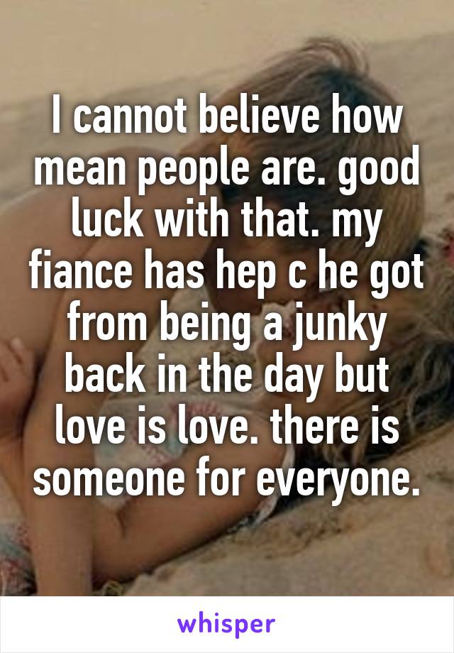 I cannot believe how mean people are. good luck with that. my fiance has hep c he got from being a junky back in the day but love is love. there is someone for everyone. 