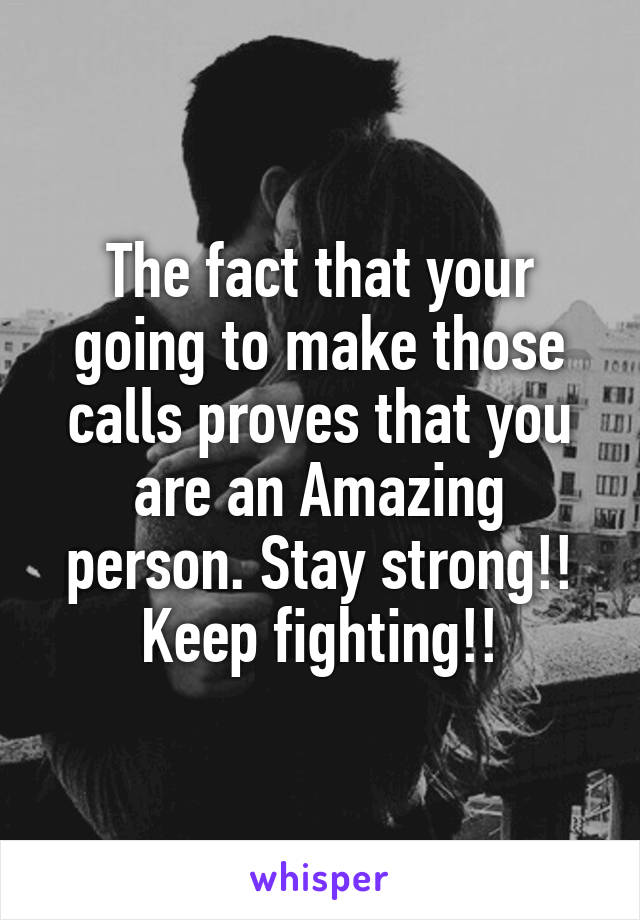 The fact that your going to make those calls proves that you are an Amazing person. Stay strong!! Keep fighting!!