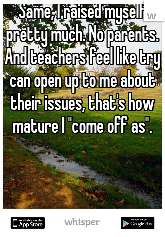 Same, I raised myself pretty much. No parents. And teachers feel like try can open up to me about their issues, that's how mature I "come off as".