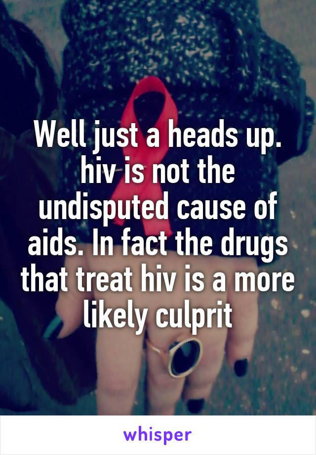 Well just a heads up. hiv is not the undisputed cause of aids. In fact the drugs that treat hiv is a more likely culprit
