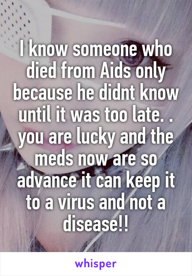 I know someone who died from Aids only because he didnt know until it was too late. . you are lucky and the meds now are so advance it can keep it to a virus and not a disease!!