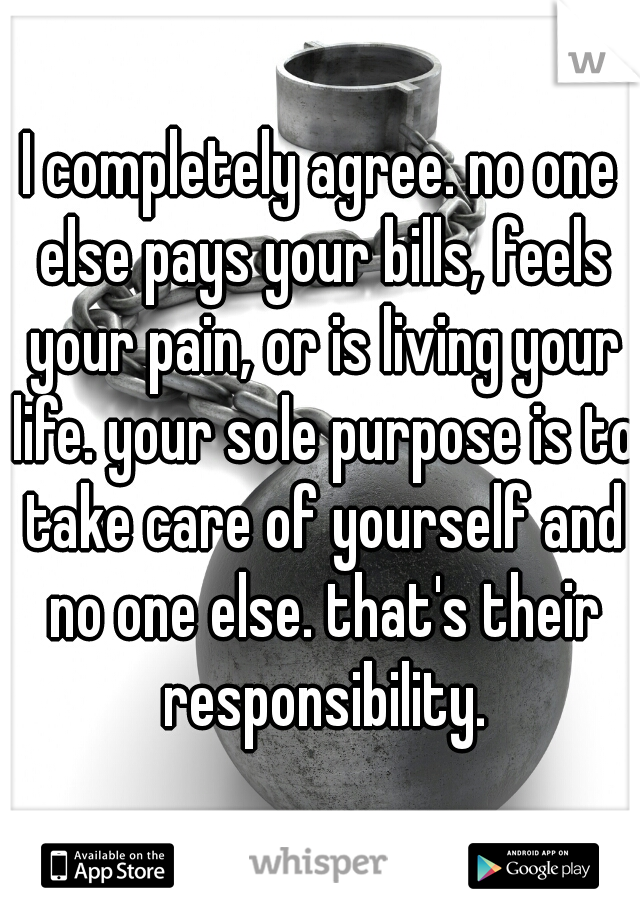 I completely agree. no one else pays your bills, feels your pain, or is living your life. your sole purpose is to take care of yourself and no one else. that's their responsibility.