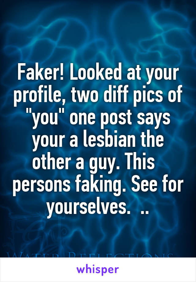 Faker! Looked at your profile, two diff pics of "you" one post says your a lesbian the other a guy. This   persons faking. See for yourselves.  ..