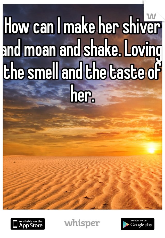 How can I make her shiver and moan and shake. Loving the smell and the taste of her. 