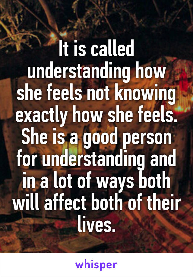 It is called understanding how she feels not knowing exactly how she feels. She is a good person for understanding and in a lot of ways both will affect both of their lives.