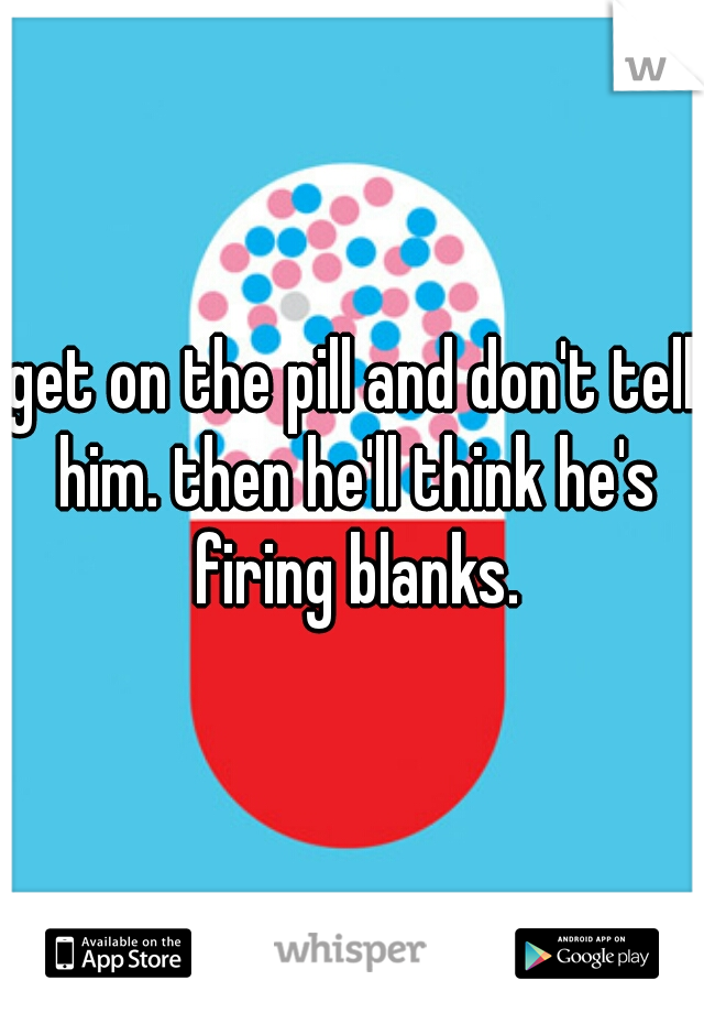 get on the pill and don't tell him. then he'll think he's firing blanks.