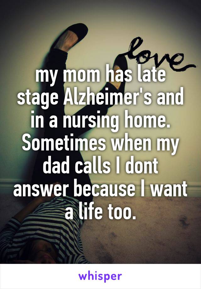 my mom has late stage Alzheimer's and in a nursing home. Sometimes when my dad calls I dont answer because I want a life too.