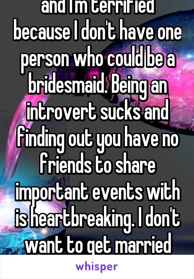 So I think my boyfriend is going to propose soon and I'm terrified because I don't have one person who could be a bridesmaid. Being an introvert sucks and finding out you have no friends to share important events with is heartbreaking. I don't want to get married for the sole reason that I have no one to be in my bridal party.