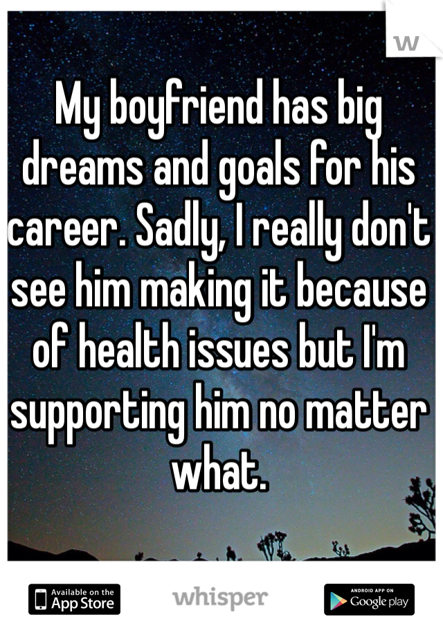 My boyfriend has big dreams and goals for his career. Sadly, I really don't see him making it because of health issues but I'm supporting him no matter what.