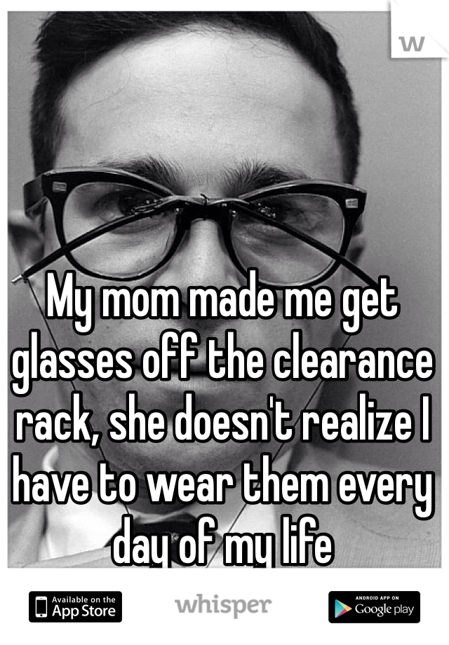 My mom made me get glasses off the clearance rack, she doesn't realize I have to wear them every day of my life