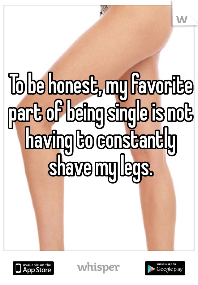 To be honest, my favorite part of being single is not having to constantly shave my legs. 