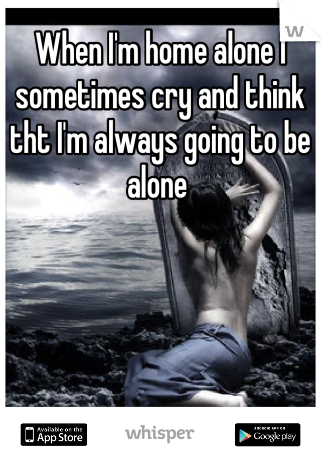 When I'm home alone I sometimes cry and think tht I'm always going to be alone 