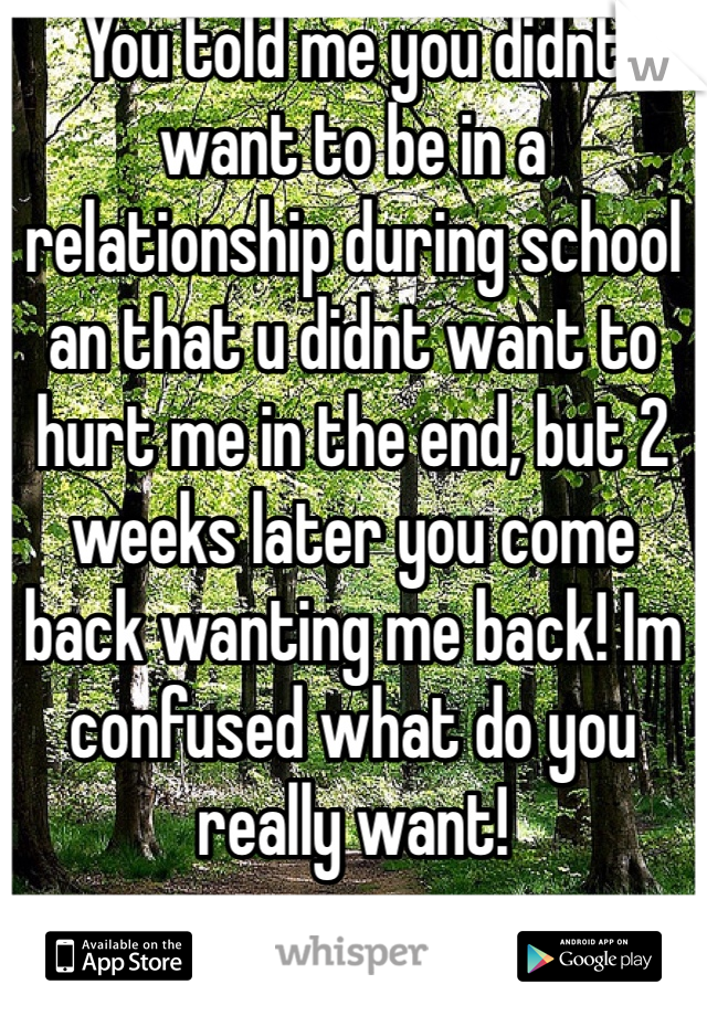 You told me you didnt want to be in a relationship during school an that u didnt want to hurt me in the end, but 2 weeks later you come back wanting me back! Im confused what do you really want! 