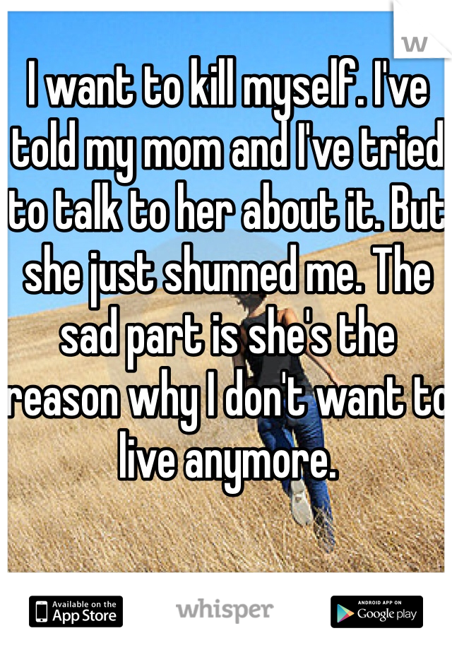 I want to kill myself. I've told my mom and I've tried to talk to her about it. But she just shunned me. The sad part is she's the reason why I don't want to live anymore. 