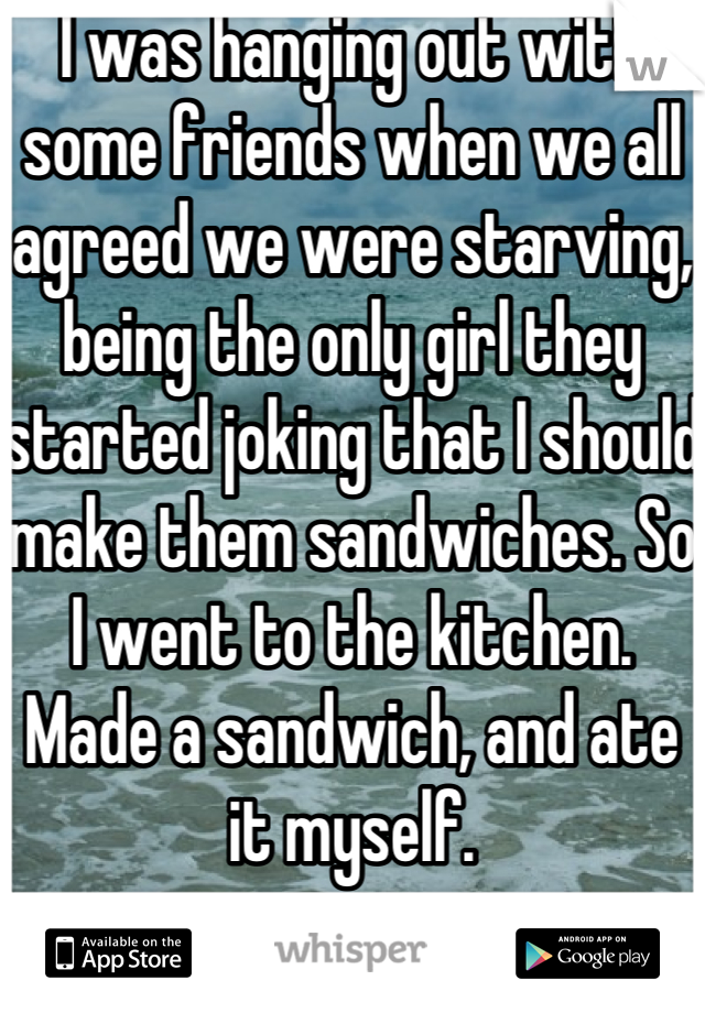 I was hanging out with some friends when we all agreed we were starving, being the only girl they started joking that I should make them sandwiches. So I went to the kitchen. Made a sandwich, and ate it myself.
