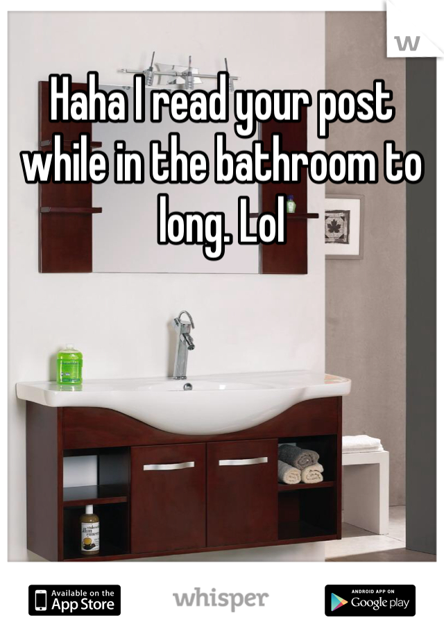 Haha I read your post while in the bathroom to long. Lol