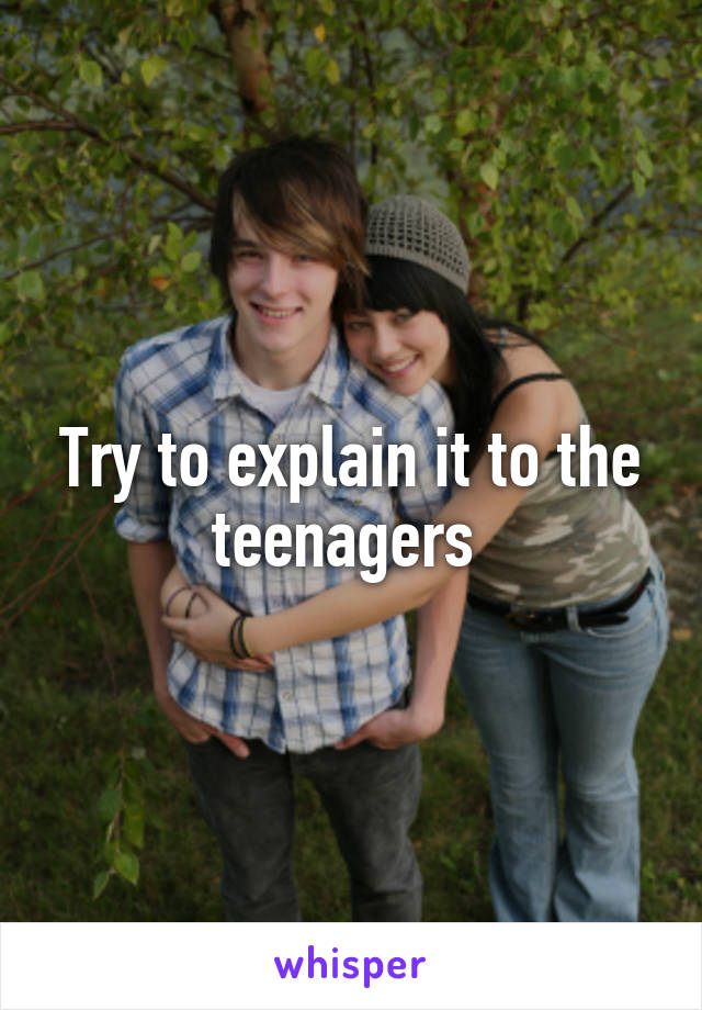 Try to explain it to the teenagers 