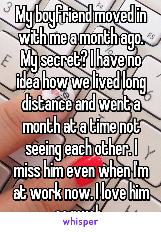 My boyfriend moved in with me a month ago. My secret? I have no idea how we lived long distance and went a month at a time not seeing each other. I miss him even when I'm at work now. I love him so much. 