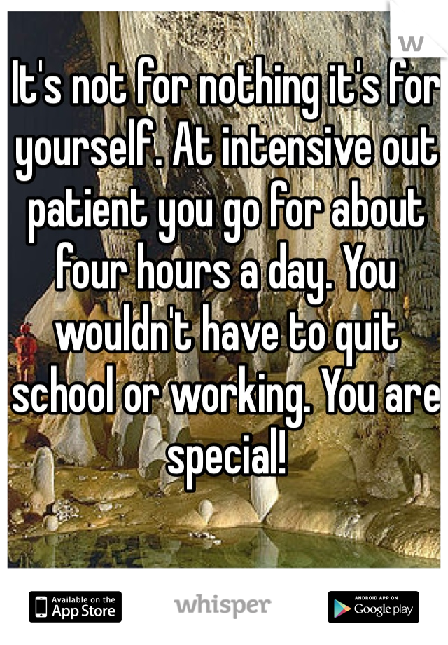 It's not for nothing it's for yourself. At intensive out patient you go for about four hours a day. You wouldn't have to quit school or working. You are special!