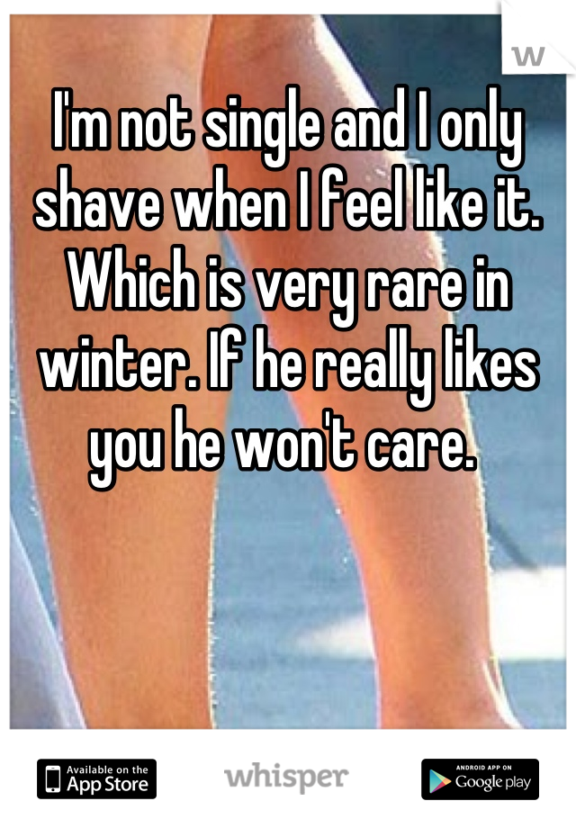 I'm not single and I only shave when I feel like it. Which is very rare in winter. If he really likes you he won't care. 