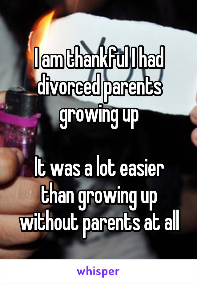 I am thankful I had divorced parents growing up

It was a lot easier than growing up without parents at all