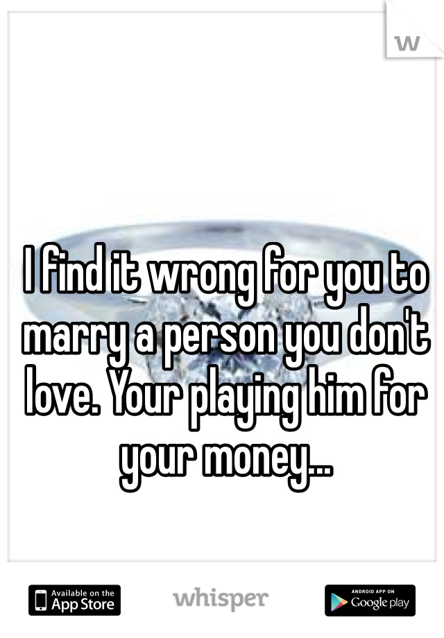 I find it wrong for you to marry a person you don't love. Your playing him for your money...