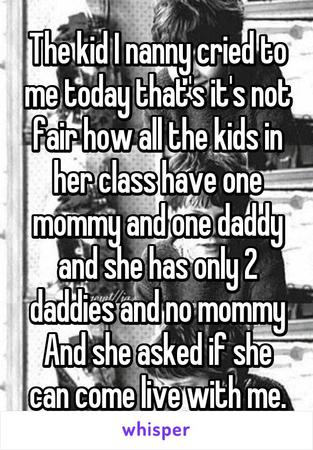 The kid I nanny cried to me today that's it's not fair how all the kids in her class have one mommy and one daddy and she has only 2 daddies and no mommy And she asked if she can come live with me.