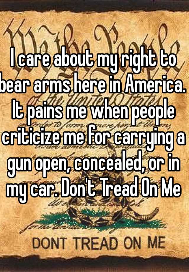 I care about my right to bear arms here in America. It pains me when people criticize me for carrying a gun open, concealed, or in my car. Don't Tread On Me