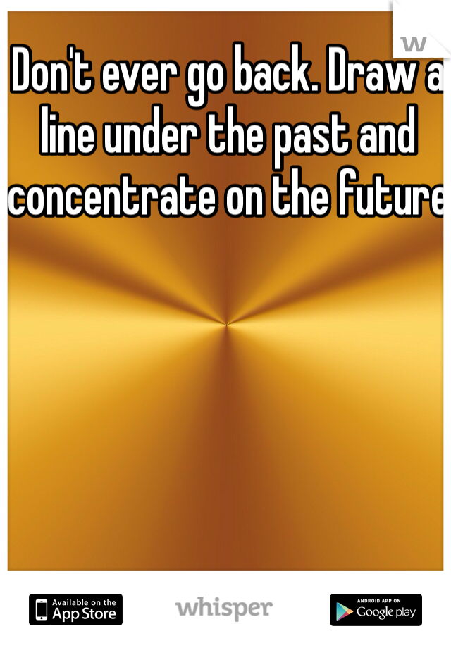 Don't ever go back. Draw a line under the past and concentrate on the future