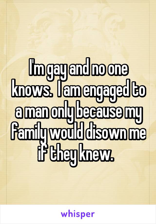I'm gay and no one knows.  I am engaged to a man only because my family would disown me if they knew.  