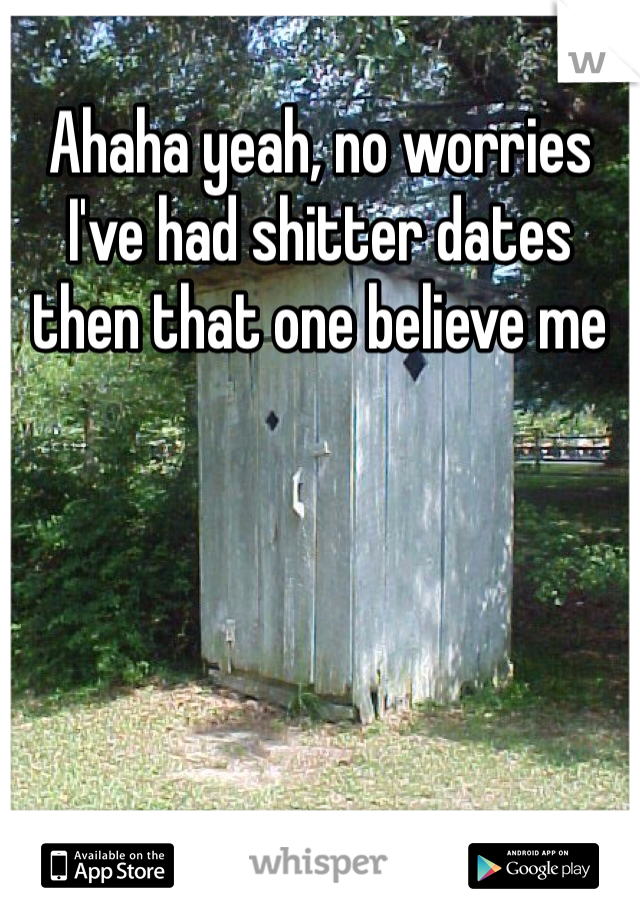 Ahaha yeah, no worries I've had shitter dates then that one believe me