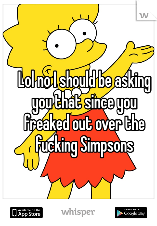 Lol no I should be asking you that since you freaked out over the fucking Simpsons 
