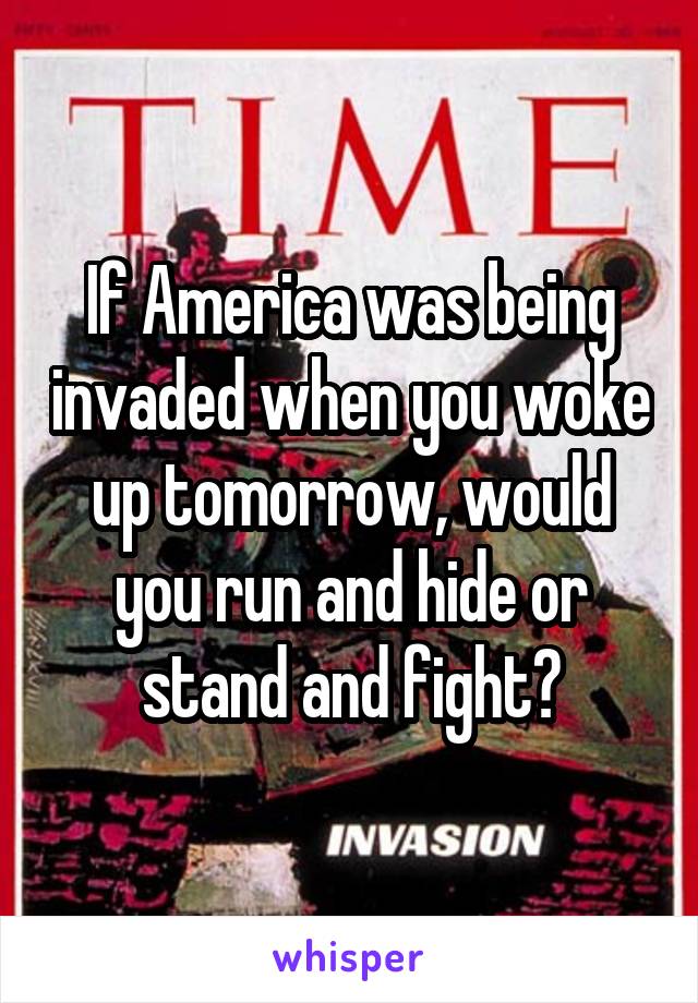 If America was being invaded when you woke up tomorrow, would you run and hide or stand and fight?