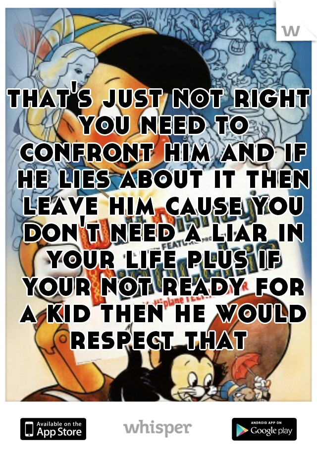 that's just not right you need to confront him and if he lies about it then leave him cause you don't need a liar in your life plus if your not ready for a kid then he would respect that 