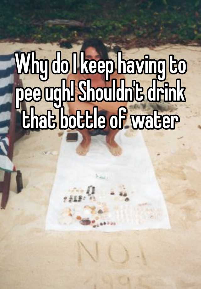 why-do-i-keep-having-to-pee-ugh-shouldn-t-drink-that-bottle-of-water