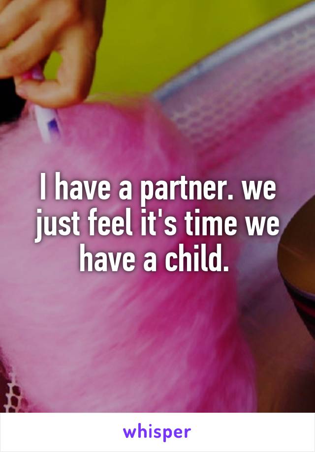 I have a partner. we just feel it's time we have a child. 