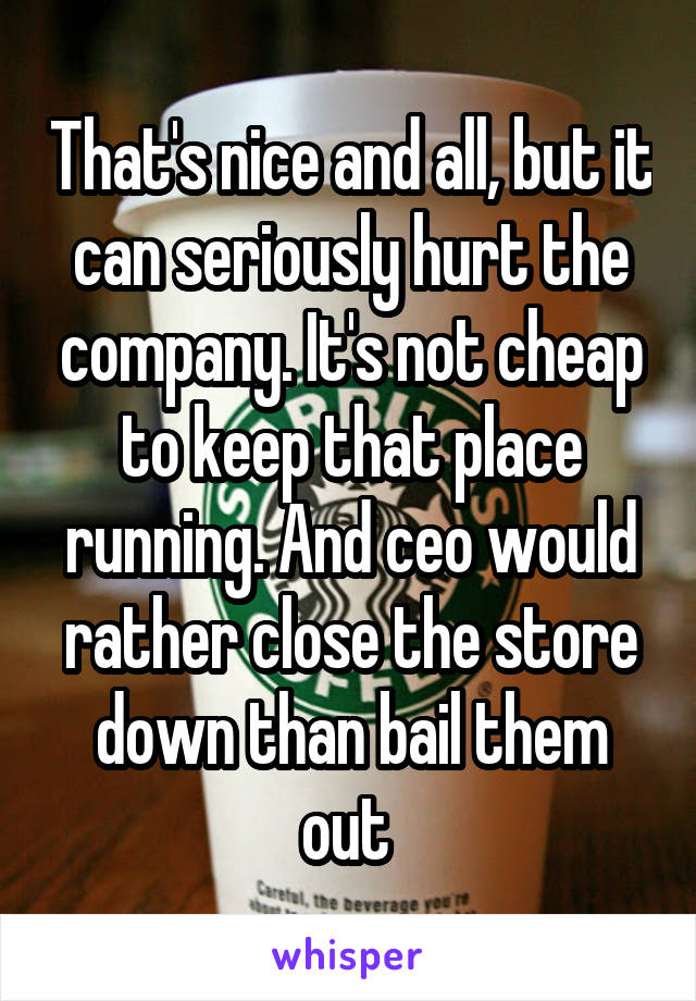 That's nice and all, but it can seriously hurt the company. It's not cheap to keep that place running. And ceo would rather close the store down than bail them out 